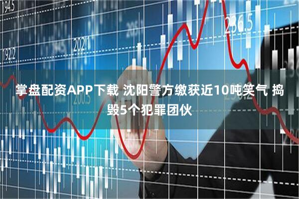 掌盘配资APP下载 沈阳警方缴获近10吨笑气 捣毁5个犯罪团伙