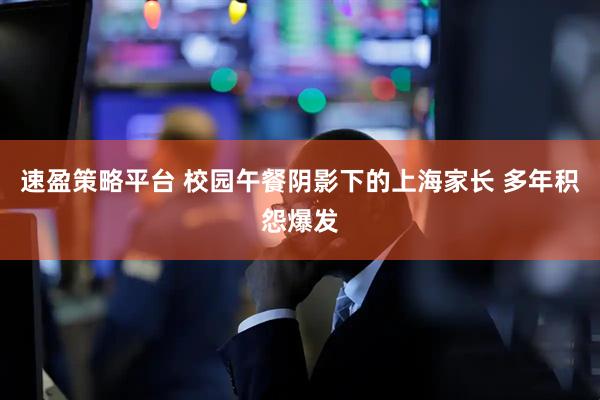速盈策略平台 校园午餐阴影下的上海家长 多年积怨爆发