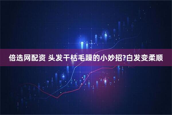倍选网配资 头发干枯毛躁的小妙招?白发变柔顺