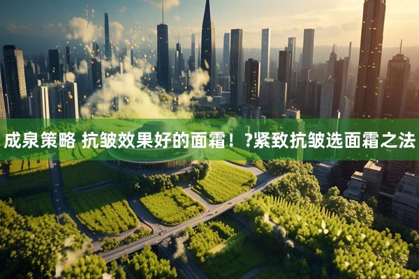 成泉策略 抗皱效果好的面霜！?紧致抗皱选面霜之法