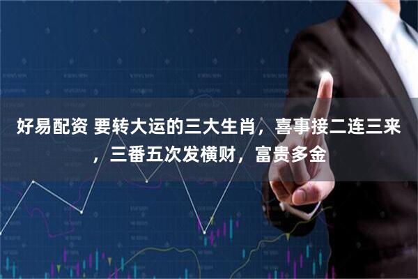 好易配资 要转大运的三大生肖，喜事接二连三来，三番五次发横财，富贵多金