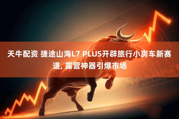天牛配资 捷途山海L7 PLUS开辟旅行小房车新赛道, 露营神器引爆市场