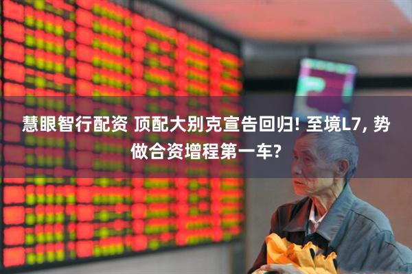 慧眼智行配资 顶配大别克宣告回归! 至境L7, 势做合资增程第一车?