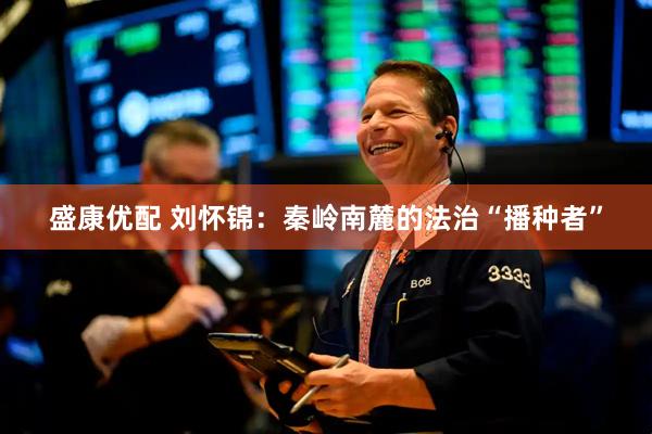 盛康优配 刘怀锦：秦岭南麓的法治“播种者”