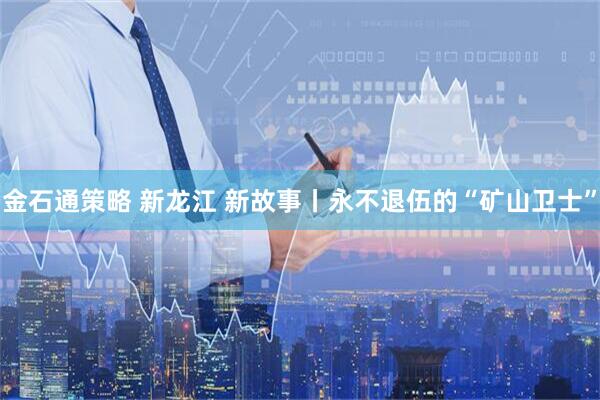 金石通策略 新龙江 新故事丨永不退伍的“矿山卫士”
