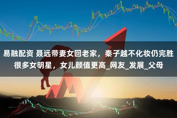 易融配资 聂远带妻女回老家,秦子越不化妆仍完胜很多女明星,女儿颜值更高_网友_发展_父母