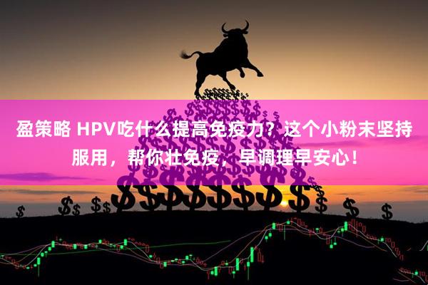盈策略 HPV吃什么提高免疫力？这个小粉末坚持服用，帮你壮免疫，早调理早安心！