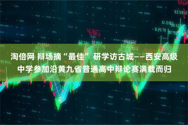 淘倍网 辩场摘“最佳” 研学访古城——西安高级中学参加沿黄九省普通高中辩论赛满载而归