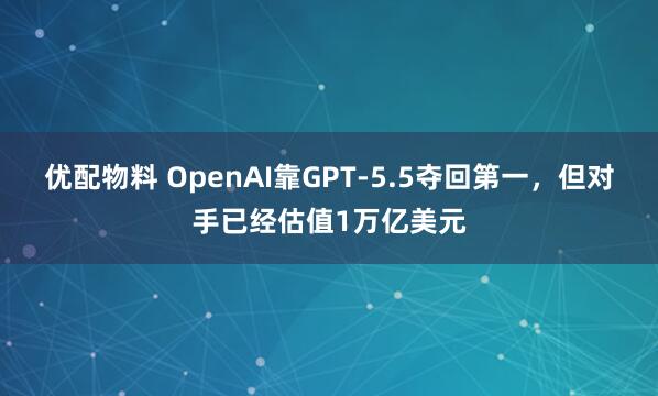 优配物料 OpenAI靠GPT-5.5夺回第一，但对手已经估值1万亿美元